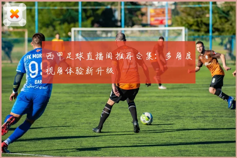 西甲足球直播间推荐合集：多角度视角体验新升级